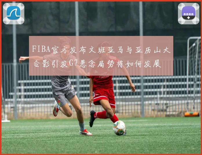 FIBA官方发布文班亚马与亚历山大合影引发G7悬念局势将如何发展