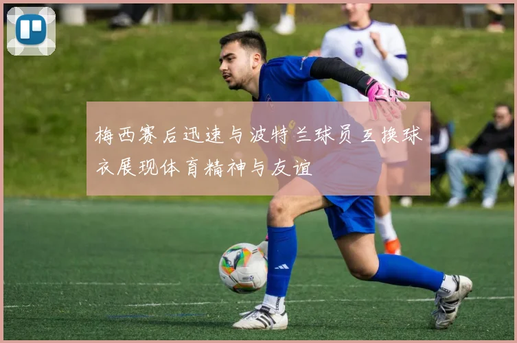 梅西赛后迅速与波特兰球员互换球衣展现体育精神与友谊