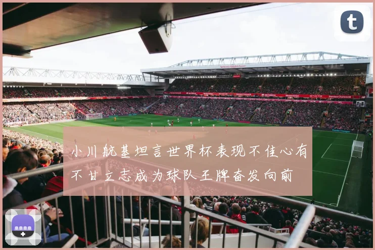 小川航基坦言世界杯表现不佳心有不甘立志成为球队王牌奋发向前