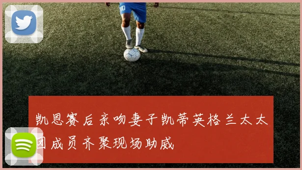 凯恩赛后亲吻妻子凯蒂英格兰太太团成员齐聚现场助威