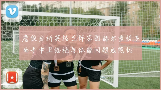 詹俊分析英格兰阵容图赫尔重视多面手中卫搭档与体能问题成隐忧