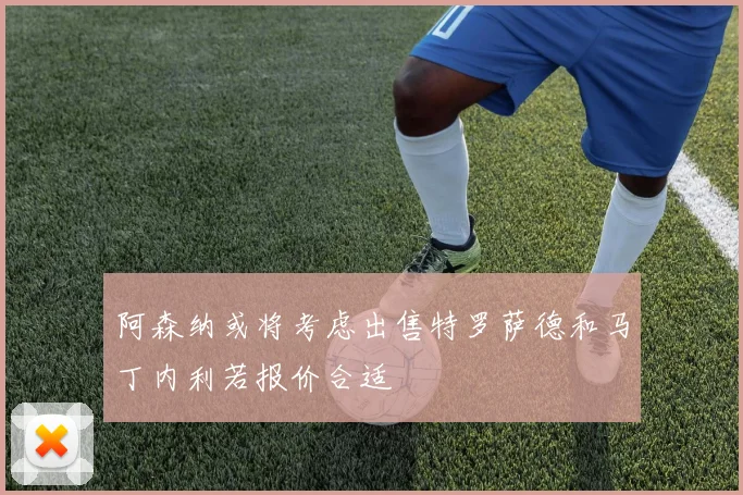 阿森纳或将考虑出售特罗萨德和马丁内利若报价合适