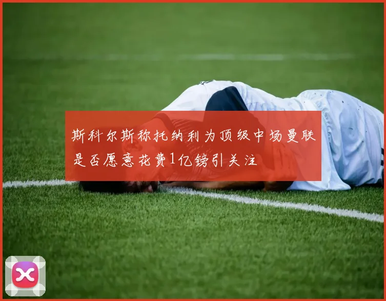 斯科尔斯称托纳利为顶级中场曼联是否愿意花费1亿镑引关注