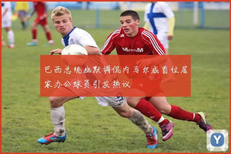 巴西总统幽默调侃内马尔成首位居家办公球员引发热议