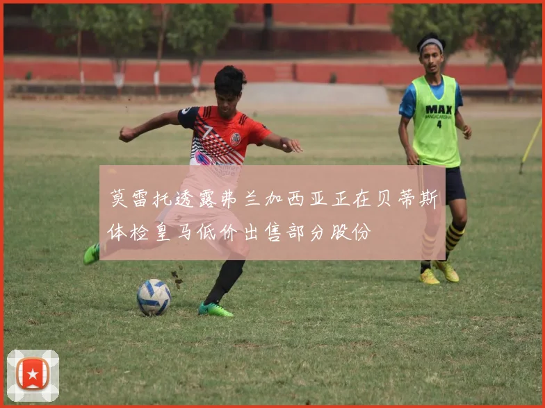 莫雷托透露弗兰加西亚正在贝蒂斯体检皇马低价出售部分股份