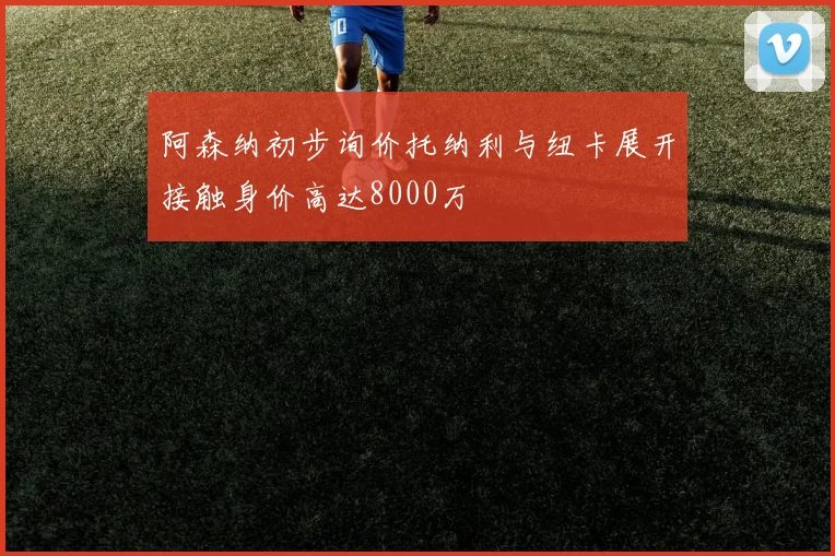 阿森纳初步询价托纳利与纽卡展开接触身价高达8000万