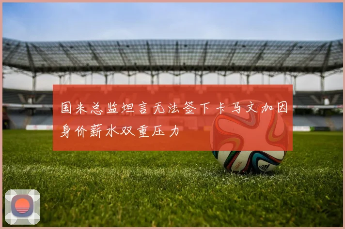 国米总监坦言无法签下卡马文加因身价薪水双重压力