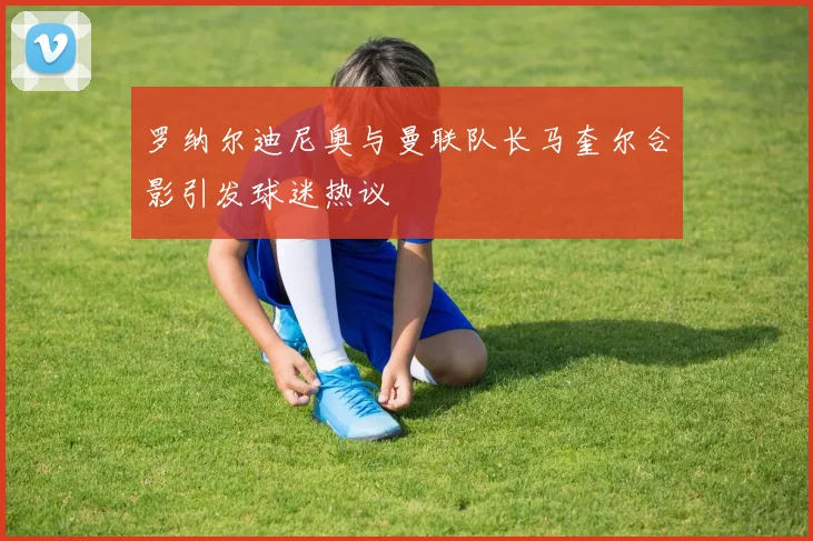 罗纳尔迪尼奥与曼联队长马奎尔合影引发球迷热议