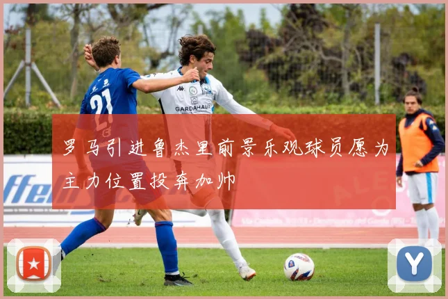罗马引进鲁杰里前景乐观球员愿为主力位置投奔加帅