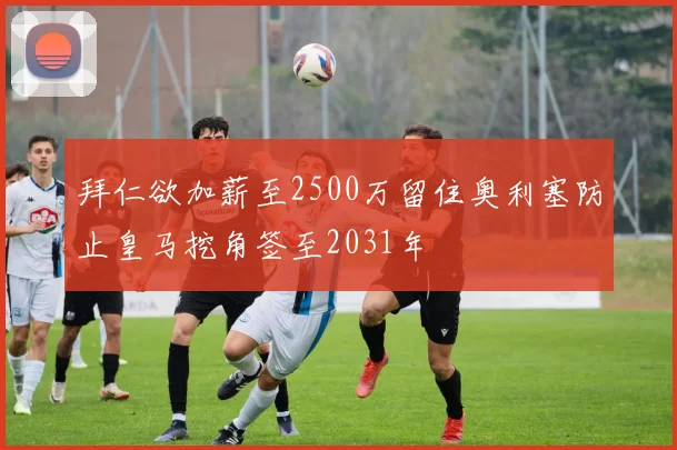 拜仁欲加薪至2500万留住奥利塞防止皇马挖角签至2031年