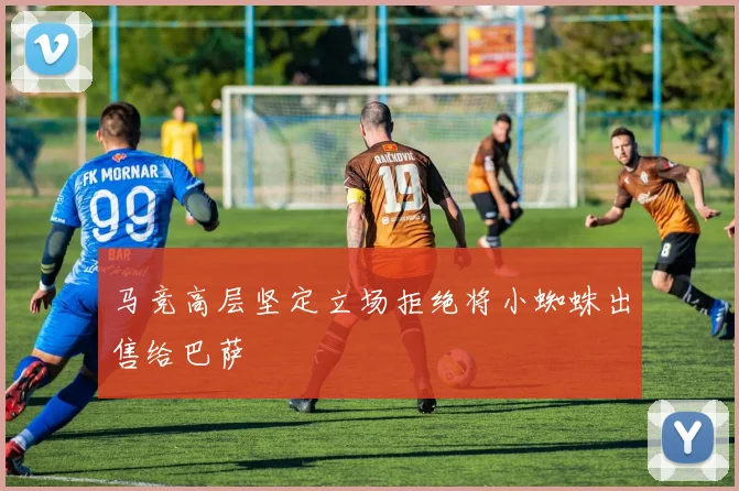 马竞高层坚定立场拒绝将小蜘蛛出售给巴萨