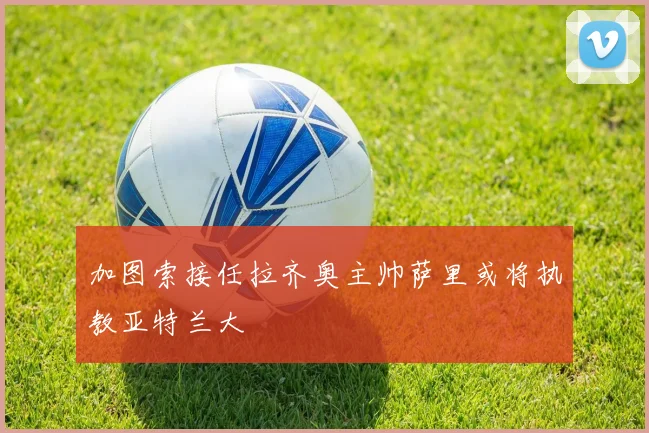 加图索接任拉齐奥主帅萨里或将执教亚特兰大