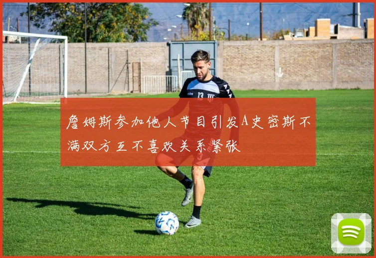 詹姆斯参加他人节目引发A史密斯不满双方互不喜欢关系紧张