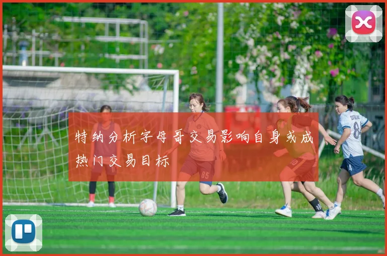 特纳分析字母哥交易影响自身或成热门交易目标